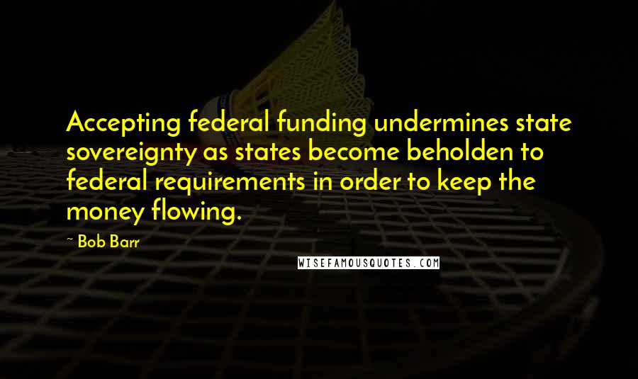 Bob Barr Quotes: Accepting federal funding undermines state sovereignty as states become beholden to federal requirements in order to keep the money flowing.