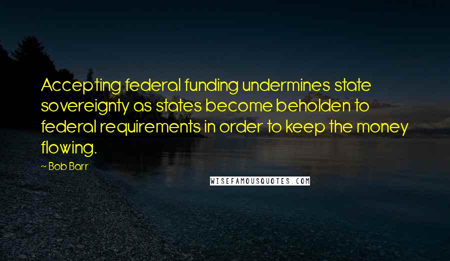 Bob Barr Quotes: Accepting federal funding undermines state sovereignty as states become beholden to federal requirements in order to keep the money flowing.