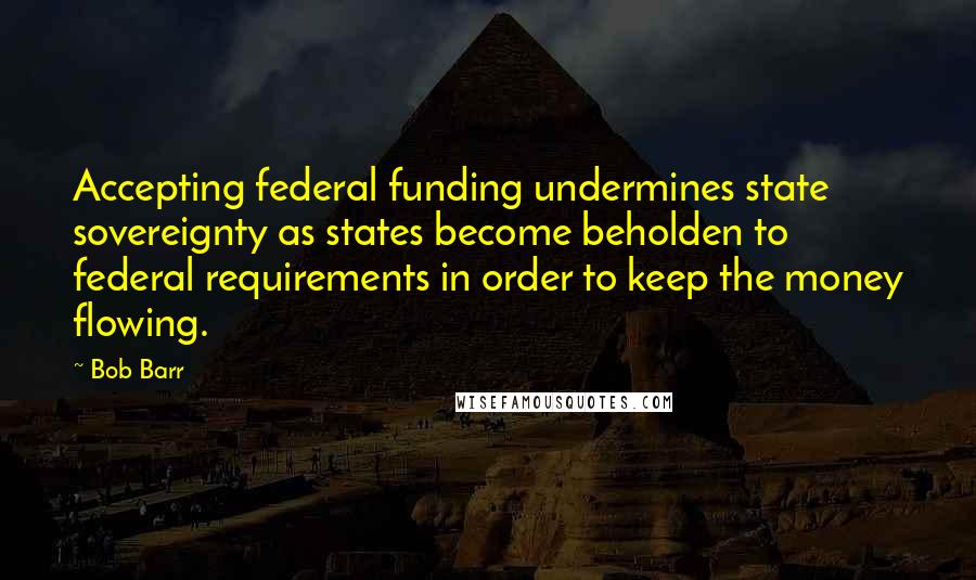 Bob Barr Quotes: Accepting federal funding undermines state sovereignty as states become beholden to federal requirements in order to keep the money flowing.