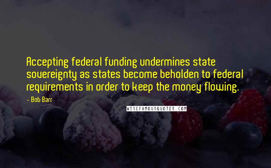 Bob Barr Quotes: Accepting federal funding undermines state sovereignty as states become beholden to federal requirements in order to keep the money flowing.