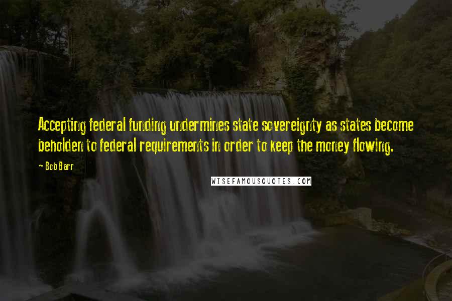 Bob Barr Quotes: Accepting federal funding undermines state sovereignty as states become beholden to federal requirements in order to keep the money flowing.