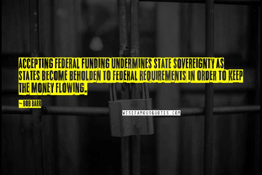 Bob Barr Quotes: Accepting federal funding undermines state sovereignty as states become beholden to federal requirements in order to keep the money flowing.