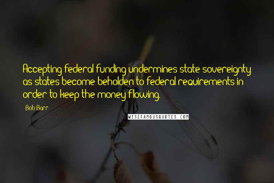 Bob Barr Quotes: Accepting federal funding undermines state sovereignty as states become beholden to federal requirements in order to keep the money flowing.