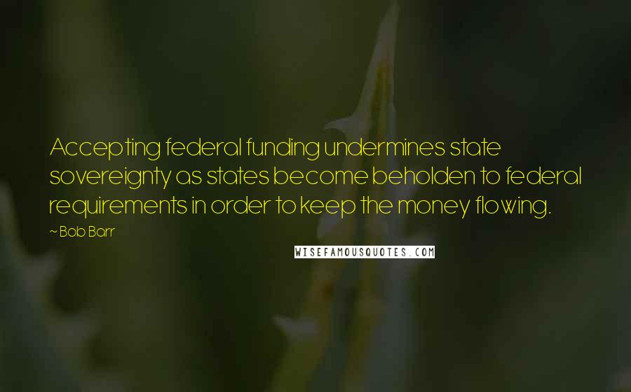 Bob Barr Quotes: Accepting federal funding undermines state sovereignty as states become beholden to federal requirements in order to keep the money flowing.