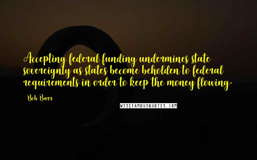 Bob Barr Quotes: Accepting federal funding undermines state sovereignty as states become beholden to federal requirements in order to keep the money flowing.