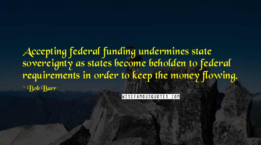 Bob Barr Quotes: Accepting federal funding undermines state sovereignty as states become beholden to federal requirements in order to keep the money flowing.