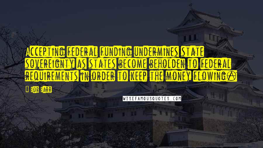 Bob Barr Quotes: Accepting federal funding undermines state sovereignty as states become beholden to federal requirements in order to keep the money flowing.