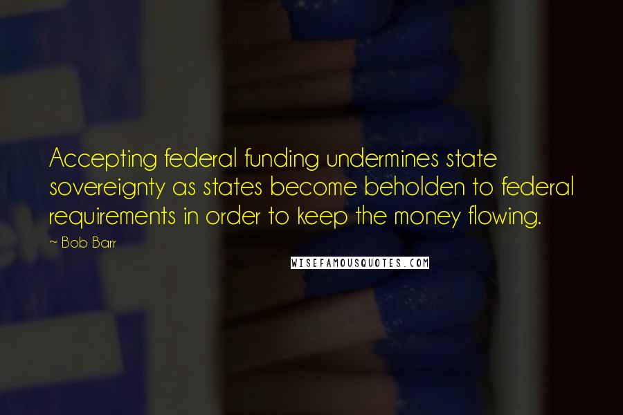 Bob Barr Quotes: Accepting federal funding undermines state sovereignty as states become beholden to federal requirements in order to keep the money flowing.