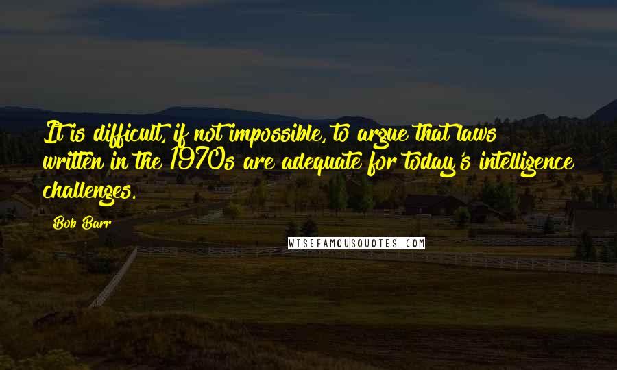 Bob Barr Quotes: It is difficult, if not impossible, to argue that laws written in the 1970s are adequate for today's intelligence challenges.