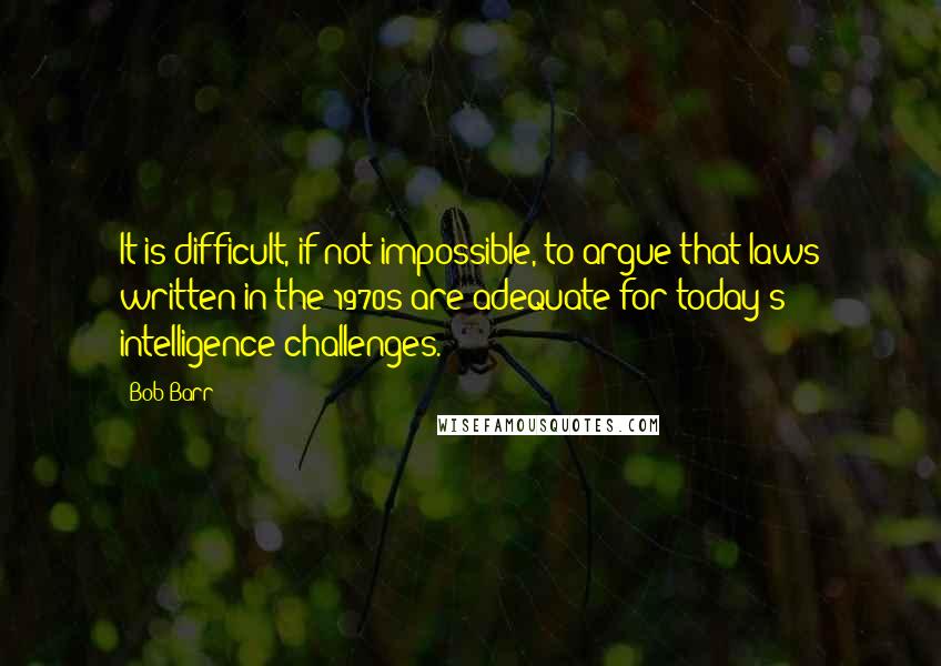 Bob Barr Quotes: It is difficult, if not impossible, to argue that laws written in the 1970s are adequate for today's intelligence challenges.