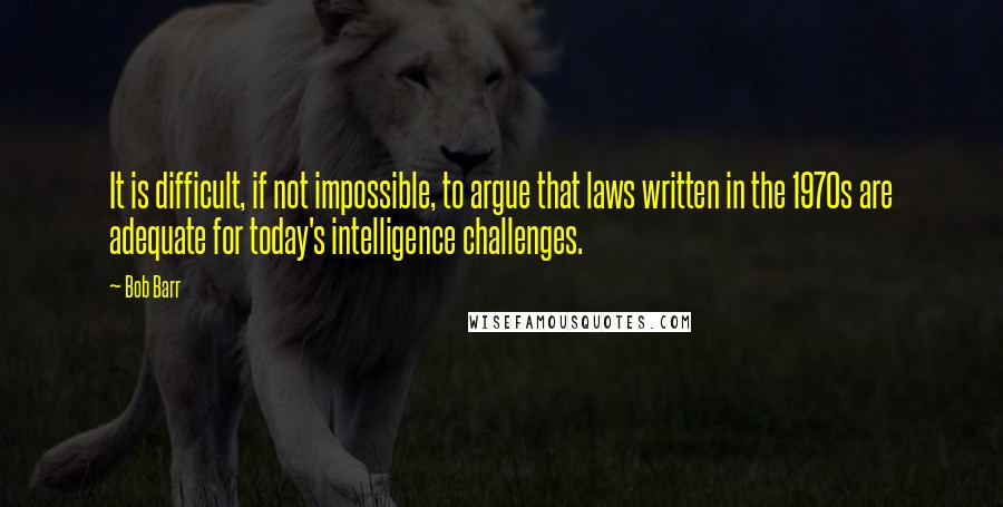 Bob Barr Quotes: It is difficult, if not impossible, to argue that laws written in the 1970s are adequate for today's intelligence challenges.