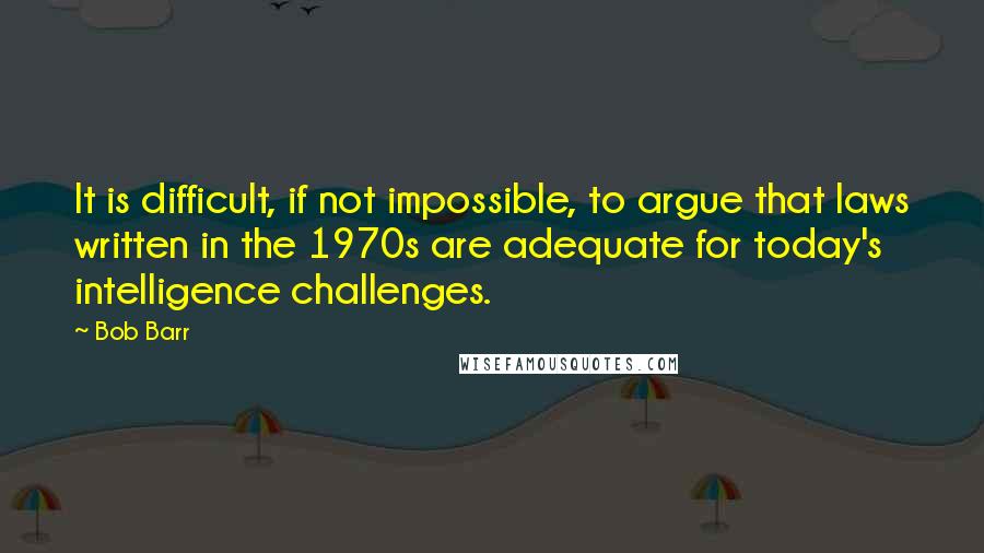 Bob Barr Quotes: It is difficult, if not impossible, to argue that laws written in the 1970s are adequate for today's intelligence challenges.