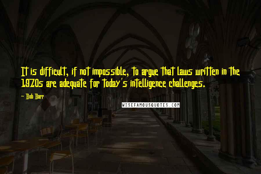 Bob Barr Quotes: It is difficult, if not impossible, to argue that laws written in the 1970s are adequate for today's intelligence challenges.