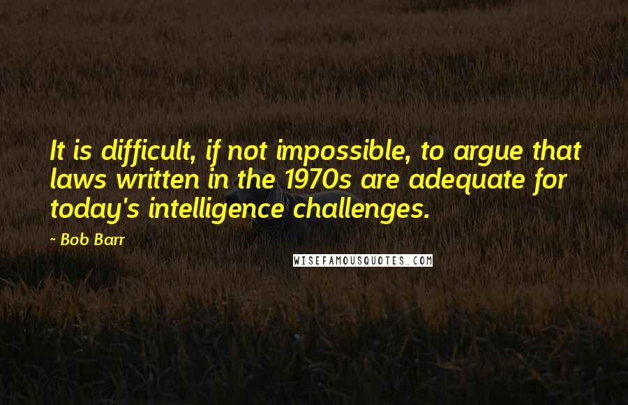 Bob Barr Quotes: It is difficult, if not impossible, to argue that laws written in the 1970s are adequate for today's intelligence challenges.