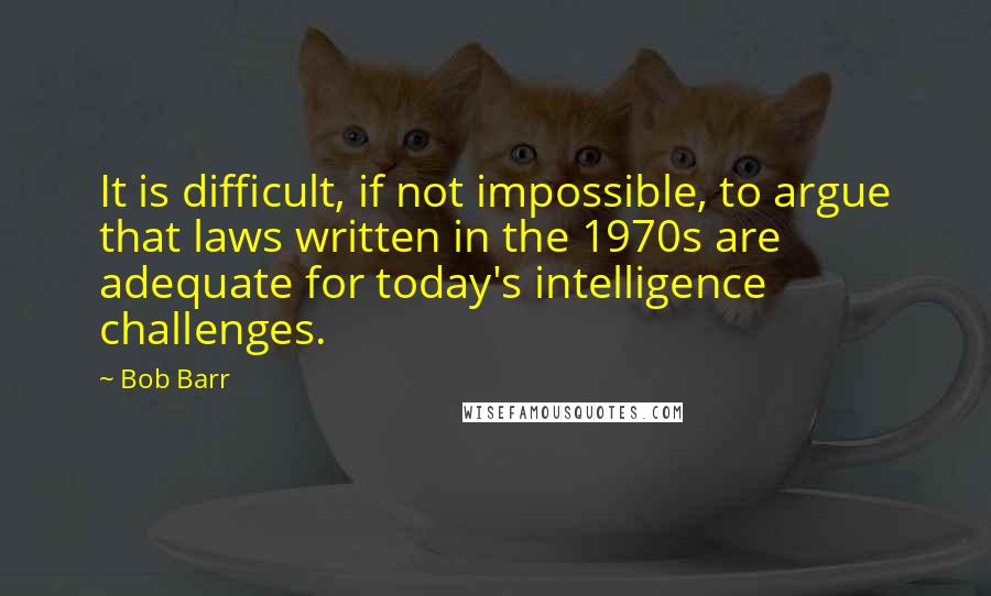 Bob Barr Quotes: It is difficult, if not impossible, to argue that laws written in the 1970s are adequate for today's intelligence challenges.