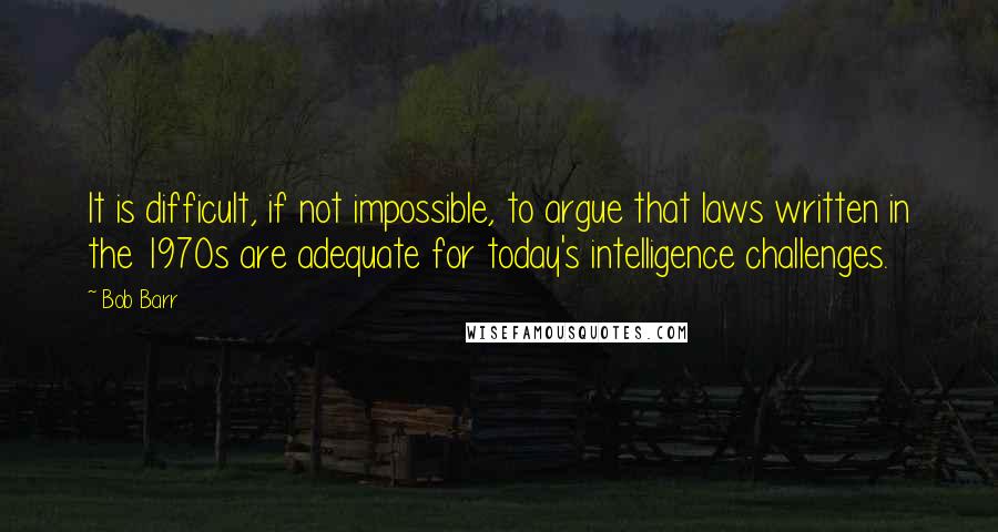 Bob Barr Quotes: It is difficult, if not impossible, to argue that laws written in the 1970s are adequate for today's intelligence challenges.