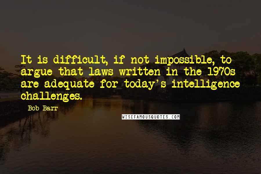 Bob Barr Quotes: It is difficult, if not impossible, to argue that laws written in the 1970s are adequate for today's intelligence challenges.