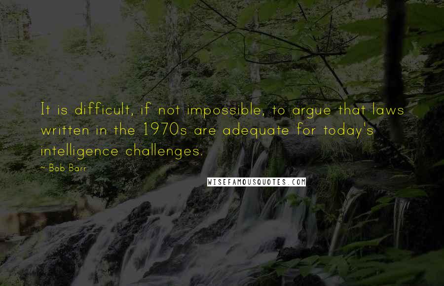 Bob Barr Quotes: It is difficult, if not impossible, to argue that laws written in the 1970s are adequate for today's intelligence challenges.