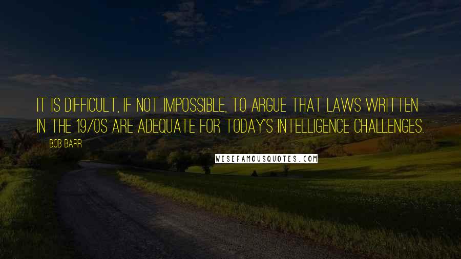 Bob Barr Quotes: It is difficult, if not impossible, to argue that laws written in the 1970s are adequate for today's intelligence challenges.