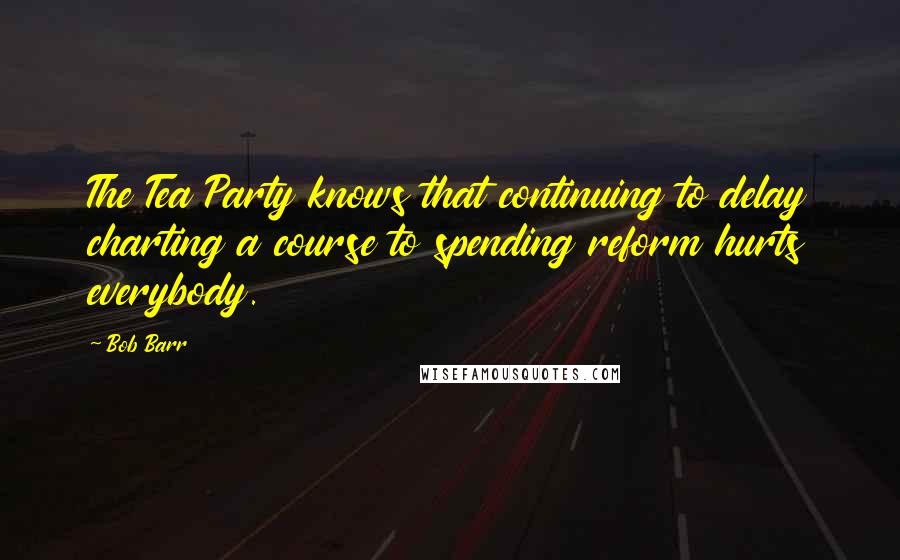 Bob Barr Quotes: The Tea Party knows that continuing to delay charting a course to spending reform hurts everybody.