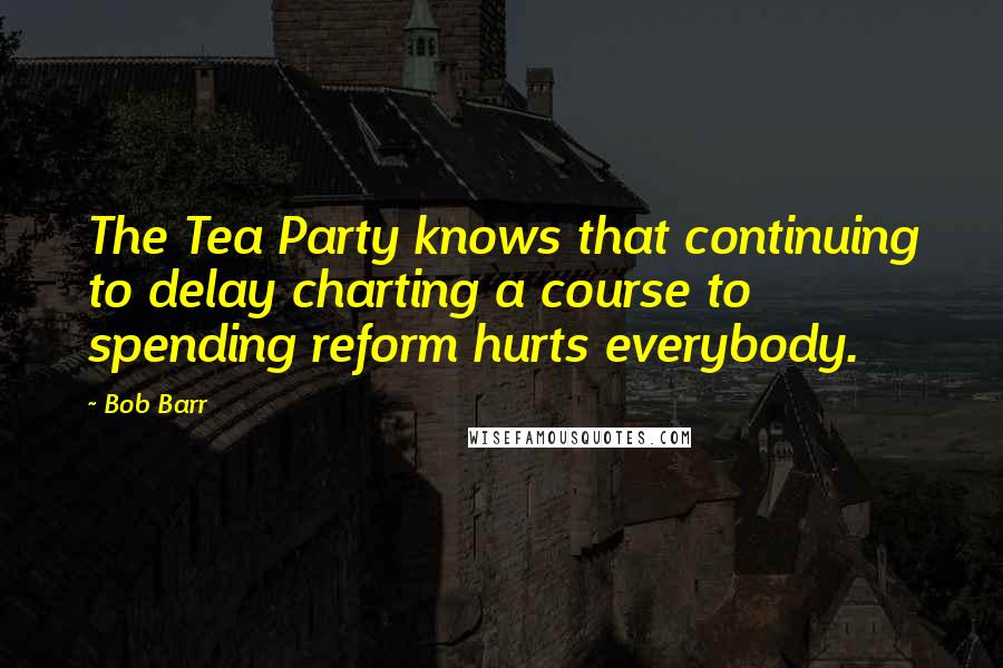 Bob Barr Quotes: The Tea Party knows that continuing to delay charting a course to spending reform hurts everybody.