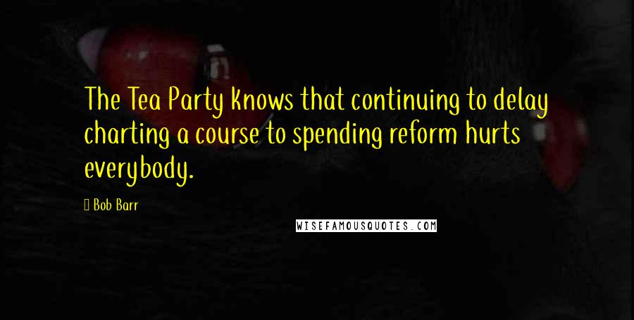 Bob Barr Quotes: The Tea Party knows that continuing to delay charting a course to spending reform hurts everybody.