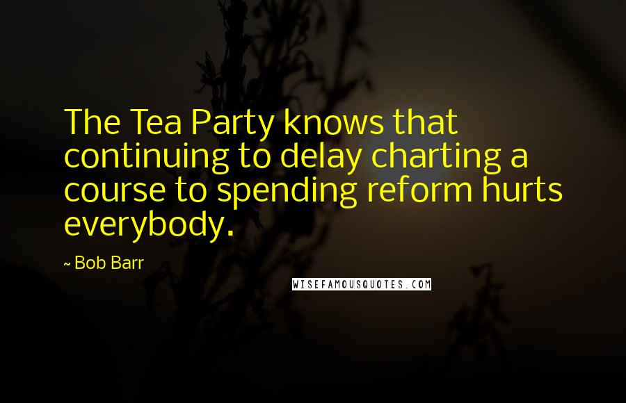 Bob Barr Quotes: The Tea Party knows that continuing to delay charting a course to spending reform hurts everybody.