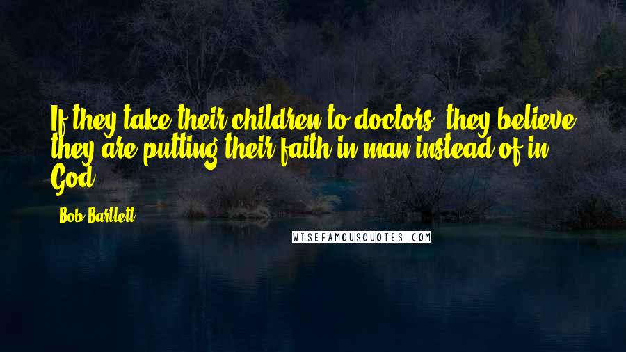 Bob Bartlett Quotes: If they take their children to doctors, they believe they are putting their faith in man instead of in God.