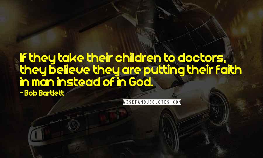 Bob Bartlett Quotes: If they take their children to doctors, they believe they are putting their faith in man instead of in God.