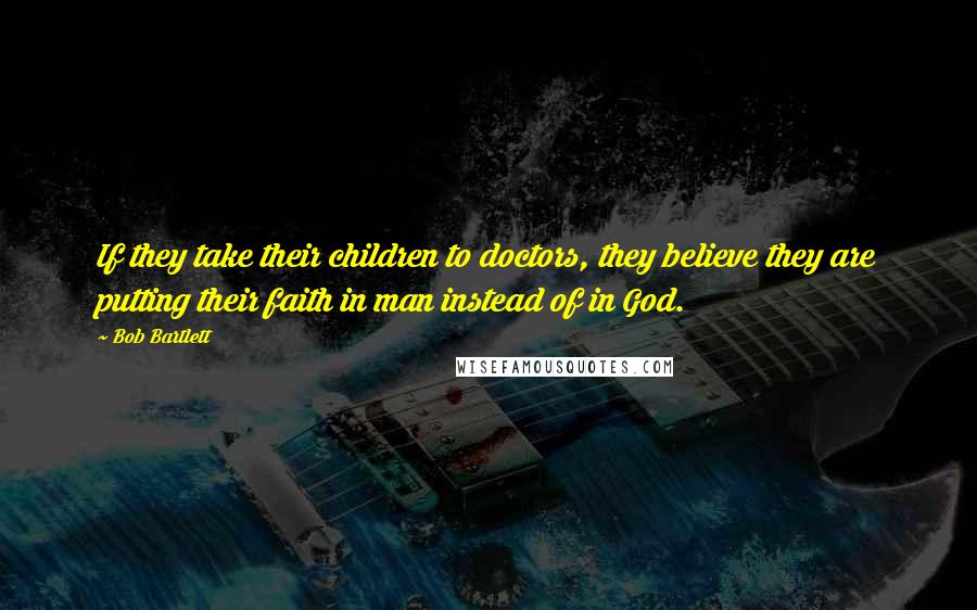 Bob Bartlett Quotes: If they take their children to doctors, they believe they are putting their faith in man instead of in God.