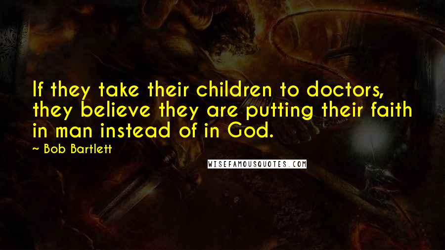 Bob Bartlett Quotes: If they take their children to doctors, they believe they are putting their faith in man instead of in God.