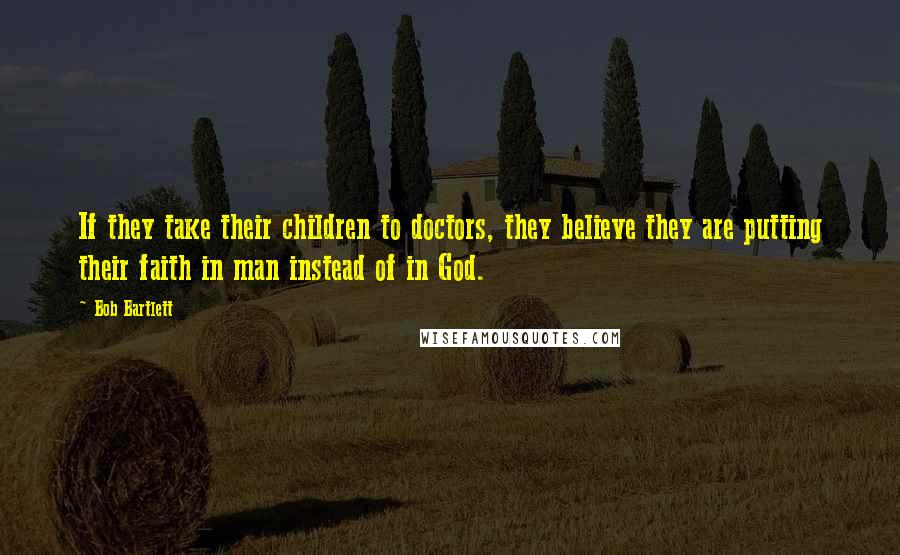 Bob Bartlett Quotes: If they take their children to doctors, they believe they are putting their faith in man instead of in God.