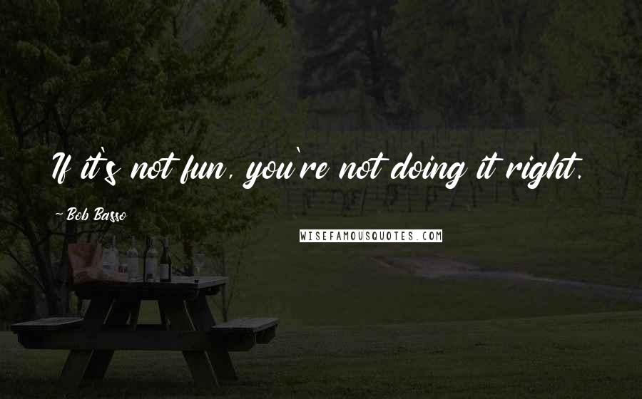 Bob Basso Quotes: If it's not fun, you're not doing it right.