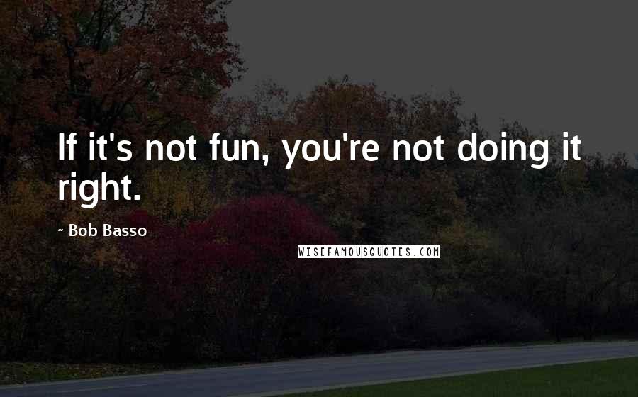 Bob Basso Quotes: If it's not fun, you're not doing it right.