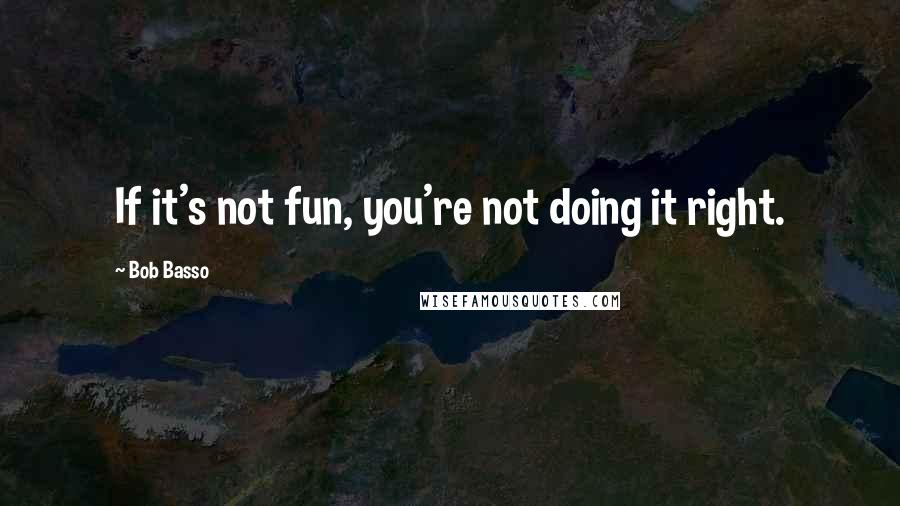 Bob Basso Quotes: If it's not fun, you're not doing it right.