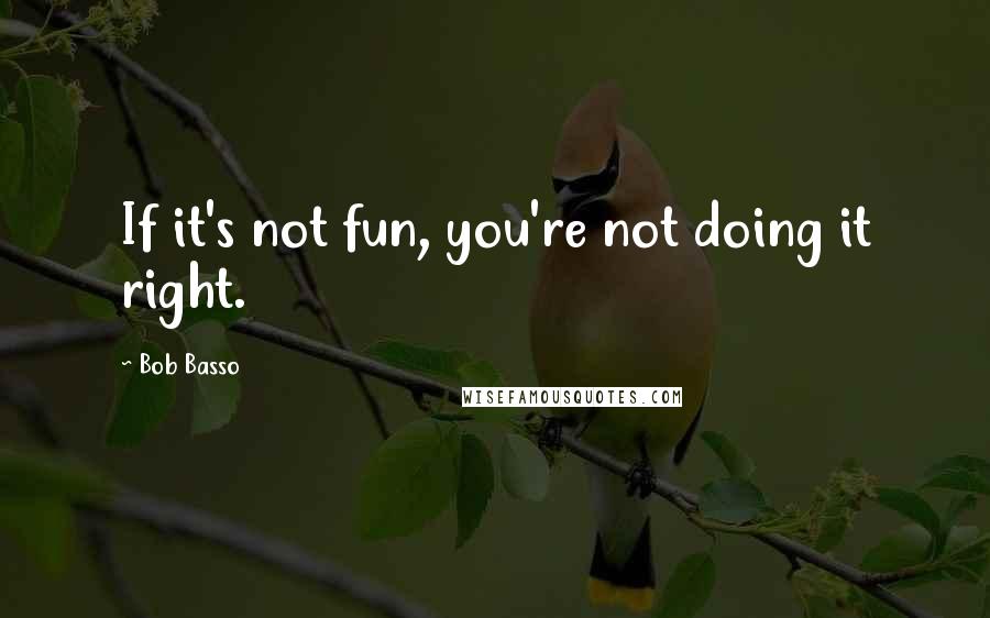 Bob Basso Quotes: If it's not fun, you're not doing it right.