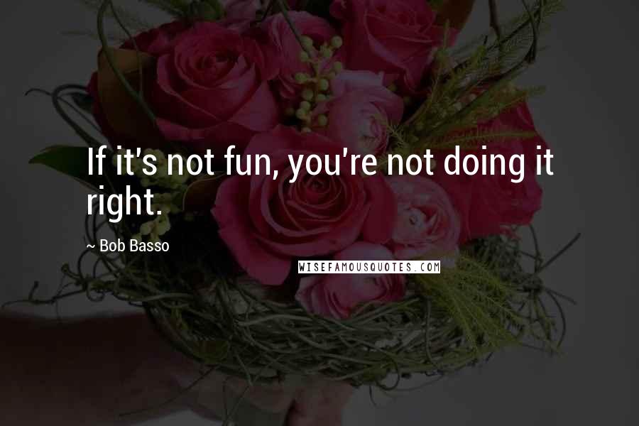 Bob Basso Quotes: If it's not fun, you're not doing it right.