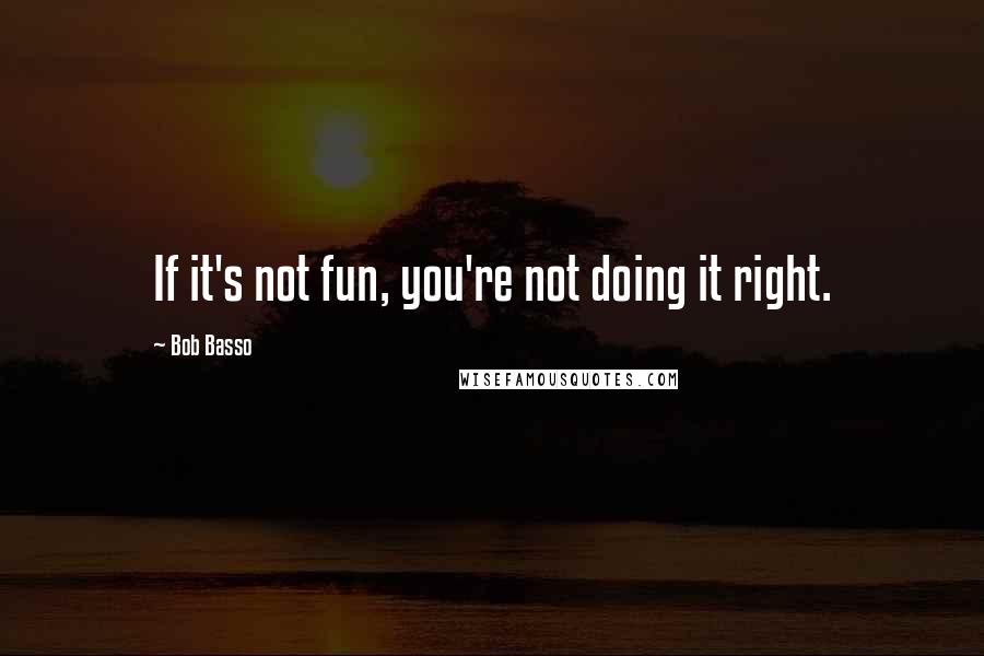 Bob Basso Quotes: If it's not fun, you're not doing it right.