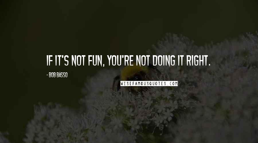 Bob Basso Quotes: If it's not fun, you're not doing it right.