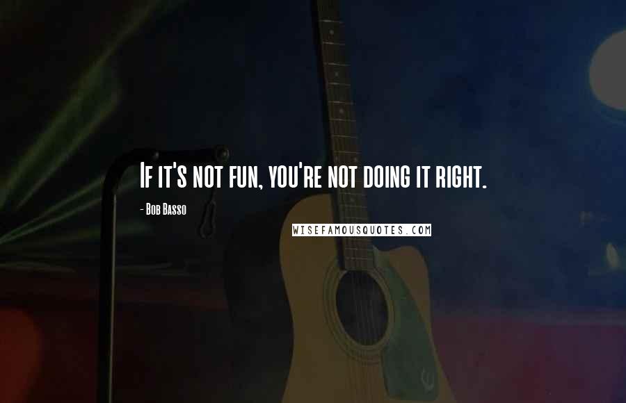 Bob Basso Quotes: If it's not fun, you're not doing it right.
