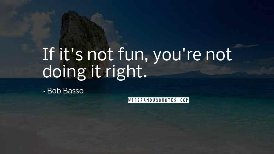 Bob Basso Quotes: If it's not fun, you're not doing it right.