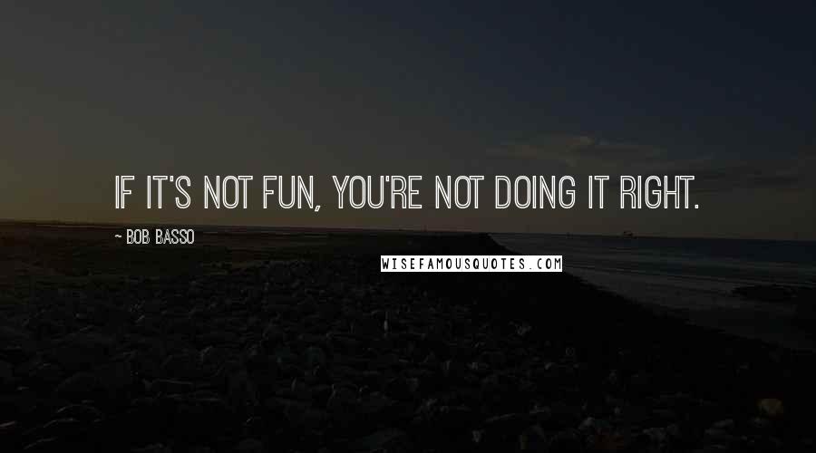 Bob Basso Quotes: If it's not fun, you're not doing it right.