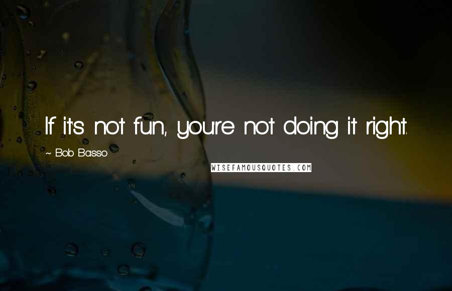 Bob Basso Quotes: If it's not fun, you're not doing it right.