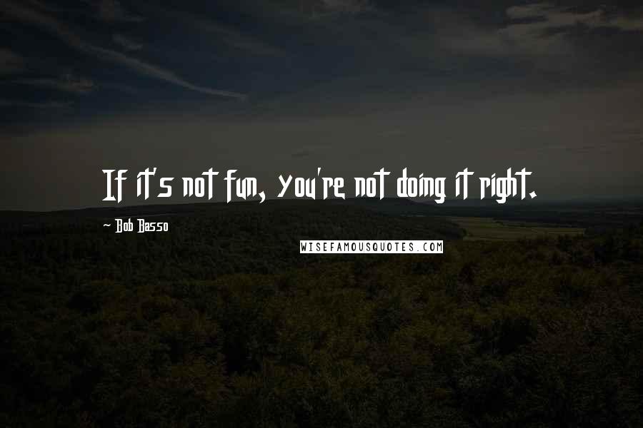 Bob Basso Quotes: If it's not fun, you're not doing it right.