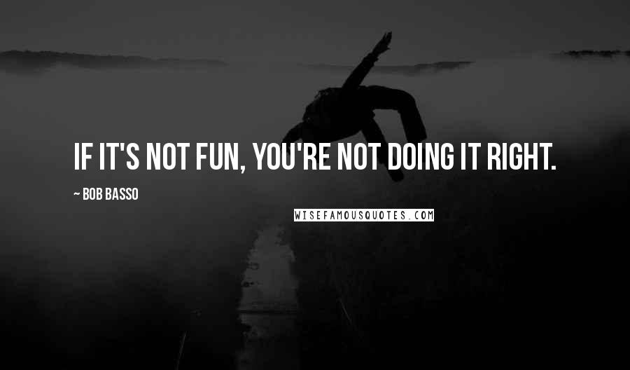 Bob Basso Quotes: If it's not fun, you're not doing it right.