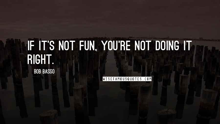 Bob Basso Quotes: If it's not fun, you're not doing it right.