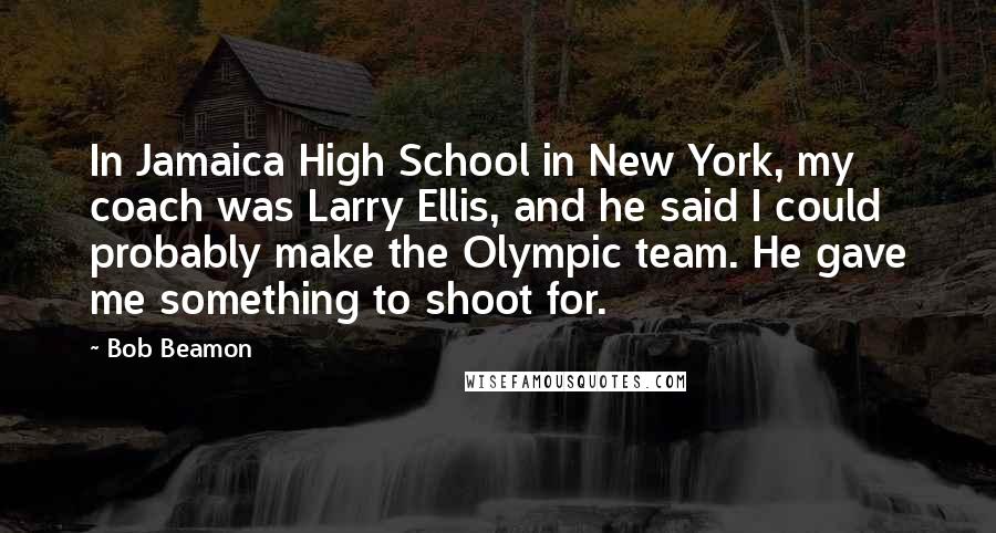 Bob Beamon Quotes: In Jamaica High School in New York, my coach was Larry Ellis, and he said I could probably make the Olympic team. He gave me something to shoot for.