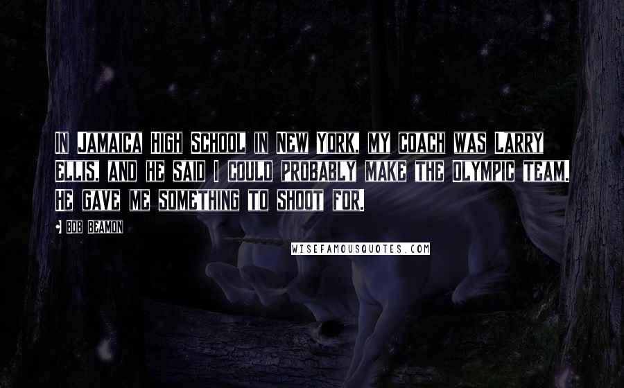 Bob Beamon Quotes: In Jamaica High School in New York, my coach was Larry Ellis, and he said I could probably make the Olympic team. He gave me something to shoot for.