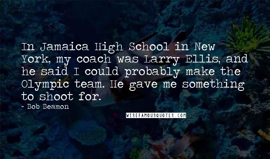 Bob Beamon Quotes: In Jamaica High School in New York, my coach was Larry Ellis, and he said I could probably make the Olympic team. He gave me something to shoot for.