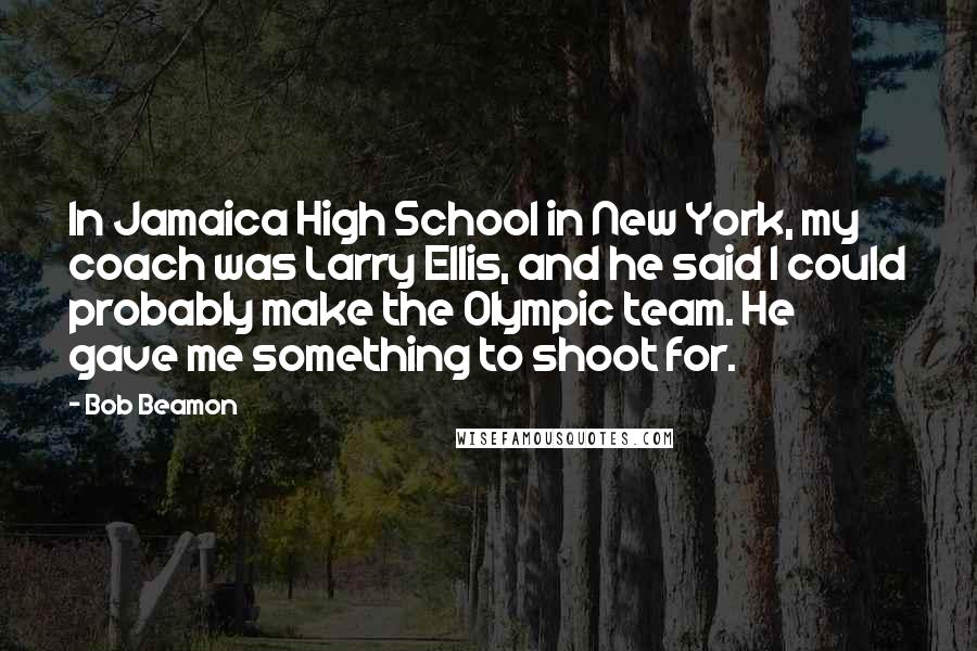 Bob Beamon Quotes: In Jamaica High School in New York, my coach was Larry Ellis, and he said I could probably make the Olympic team. He gave me something to shoot for.